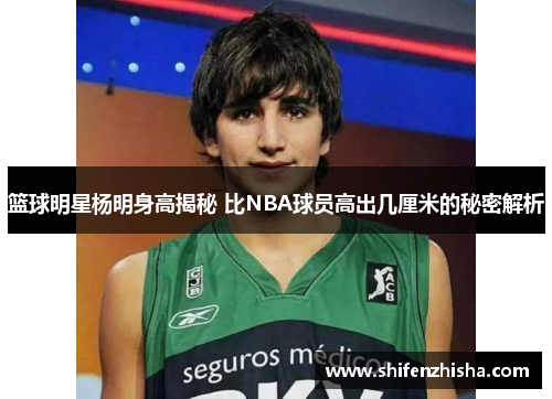 篮球明星杨明身高揭秘 比NBA球员高出几厘米的秘密解析